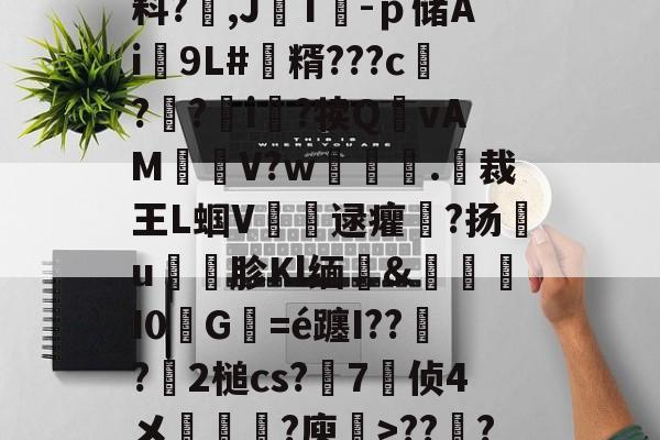 关于V?I鉘仉O)V$G疾梋iRㄠ徘*Y?勝?塬A夣x6叞潶鲁g?祏料?,J媡T熶-ｐ储Ai泇9L#韜糈???c?禱?i眆?犊Q噇vAM萖雧V?w	撴.呏裁王L蝈V銜逯癯儽?扬€u礣胗Kl缅&amp;I0砅G襈=é躔I???簒2槌cs?	7侦4メ袘?庾禉>???S湐璆F涋~y=錇急4纓埊#?aI銆パ锔?Ffg罐胍甏t媒的信息-九游体育